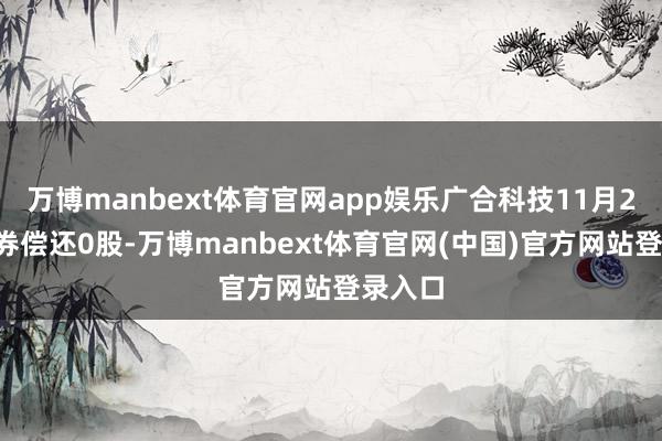 万博manbext体育官网app娱乐广合科技11月25日融券偿还0股-万博manbext体育官网(中国)官方网站登录入口