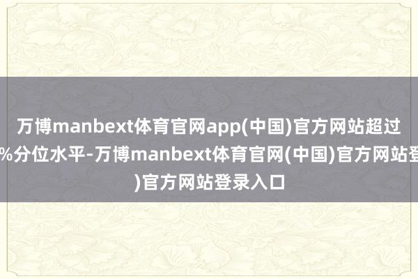 万博manbext体育官网app(中国)官方网站超过历史80%分位水平-万博manbext体育官网(中国)官方网站登录入口