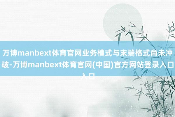 万博manbext体育官网业务模式与末端格式尚未冲破-万博manbext体育官网(中国)官方网站登录入口