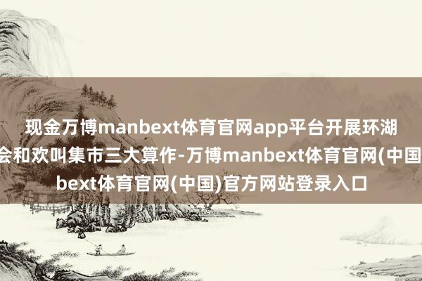 现金万博manbext体育官网app平台开展环湖欢叫跑、欢叫通顺会和欢叫集市三大算作-万博manbext体育官网(中国)官方网站登录入口