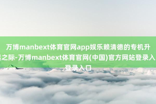 万博manbext体育官网app娱乐赖清德的专机升起之际-万博manbext体育官网(中国)官方网站登录入口