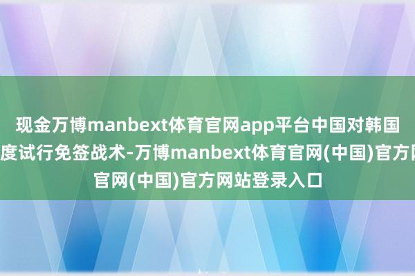 现金万博manbext体育官网app平台中国对韩国在内的9个国度试行免签战术-万博manbext体育官网(中国)官方网站登录入口
