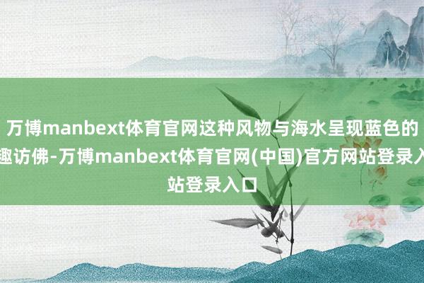 万博manbext体育官网这种风物与海水呈现蓝色的旨趣访佛-万博manbext体育官网(中国)官方网站登录入口