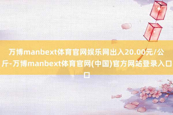万博manbext体育官网娱乐网出入20.00元/公斤-万博manbext体育官网(中国)官方网站登录入口