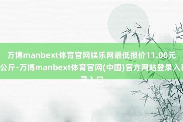 万博manbext体育官网娱乐网最低报价11.00元/公斤-万博manbext体育官网(中国)官方网站登录入口