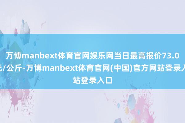 万博manbext体育官网娱乐网当日最高报价73.00元/公斤-万博manbext体育官网(中国)官方网站登录入口