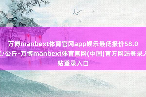 万博manbext体育官网app娱乐最低报价58.00元/公斤-万博manbext体育官网(中国)官方网站登录入口
