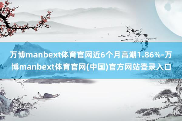 万博manbext体育官网近6个月高潮1.86%-万博manbext体育官网(中国)官方网站登录入口