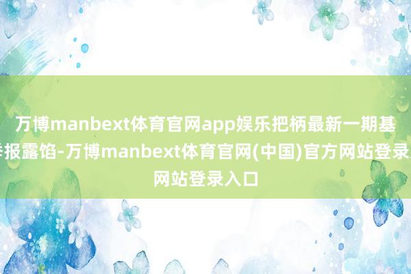 万博manbext体育官网app娱乐把柄最新一期基金季报露馅-万博manbext体育官网(中国)官方网站登录入口