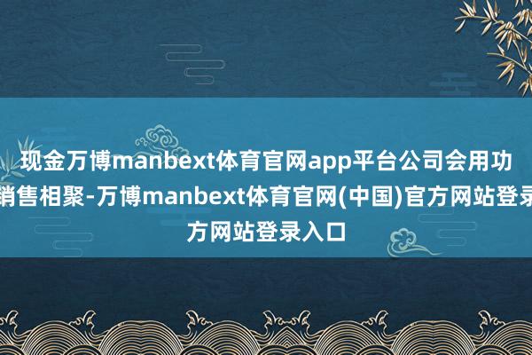 现金万博manbext体育官网app平台公司会用功拓展销售相聚-万博manbext体育官网(中国)官方网站登录入口