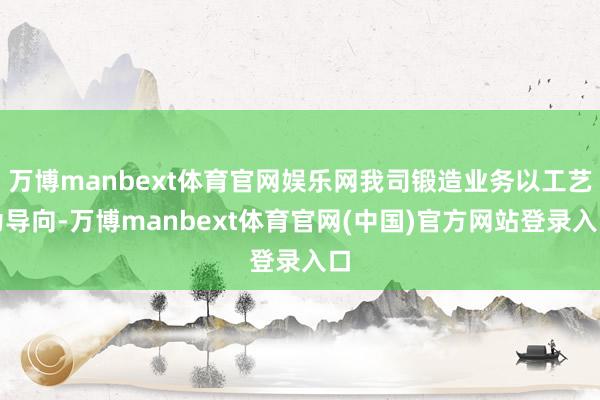 万博manbext体育官网娱乐网我司锻造业务以工艺为导向-万博manbext体育官网(中国)官方网站登录入口