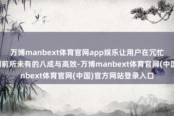 万博manbext体育官网app娱乐让用户在冗忙的商务路径中感受到前所未有的八成与高效-万博manbext体育官网(中国)官方网站登录入口