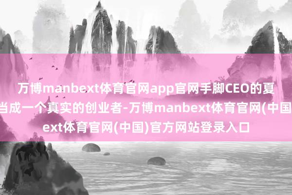 万博manbext体育官网app官网手脚CEO的夏一平却耐久把我方当成一个真实的创业者-万博manbext体育官网(中国)官方网站登录入口