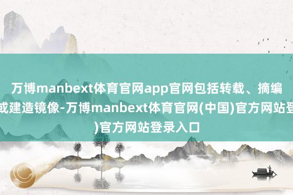 万博manbext体育官网app官网包括转载、摘编、复制或建造镜像-万博manbext体育官网(中国)官方网站登录入口