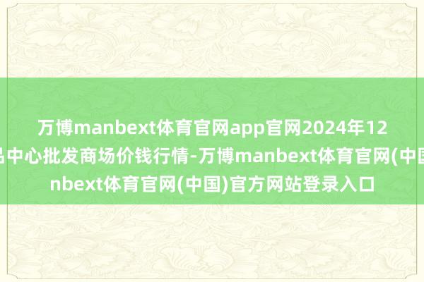 万博manbext体育官网app官网2024年12月24日徐州农副居品中心批发商场价钱行情-万博manbext体育官网(中国)官方网站登录入口