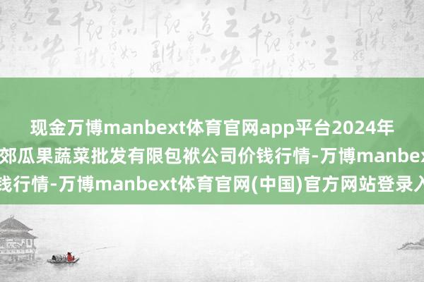 现金万博manbext体育官网app平台2024年12月24日庆阳市西峰西郊瓜果蔬菜批发有限包袱公司价钱行情-万博manbext体育官网(中国)官方网站登录入口