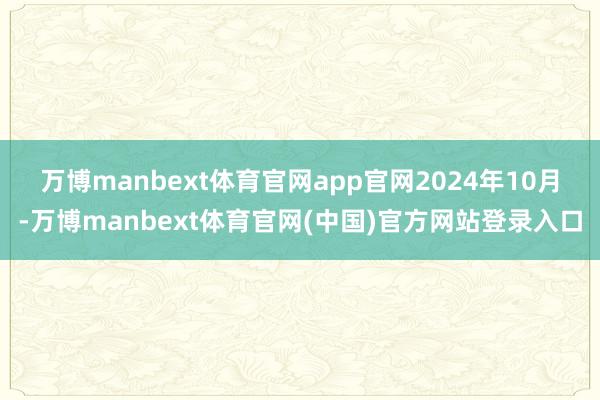万博manbext体育官网app官网　　2024年10月-万博manbext体育官网(中国)官方网站登录入口