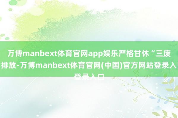 万博manbext体育官网app娱乐严格甘休“三废”排放-万博manbext体育官网(中国)官方网站登录入口