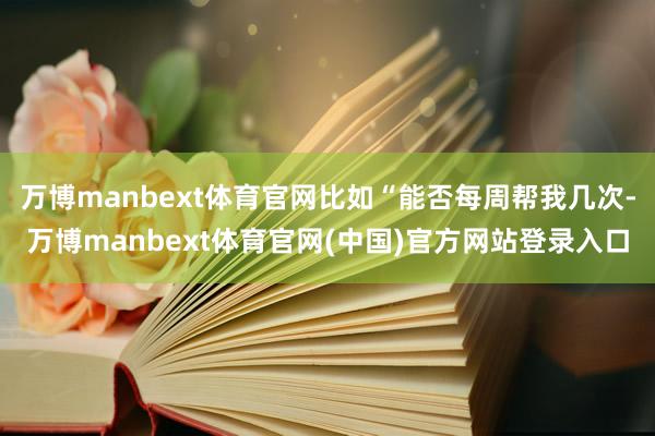 万博manbext体育官网比如“能否每周帮我几次-万博manbext体育官网(中国)官方网站登录入口