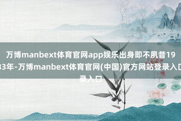 万博manbext体育官网app娱乐出身即不夙昔1983年-万博manbext体育官网(中国)官方网站登录入口