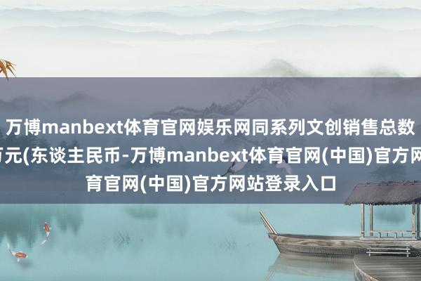 万博manbext体育官网娱乐网同系列文创销售总数粗俗1000万元(东谈主民币-万博manbext体育官网(中国)官方网站登录入口