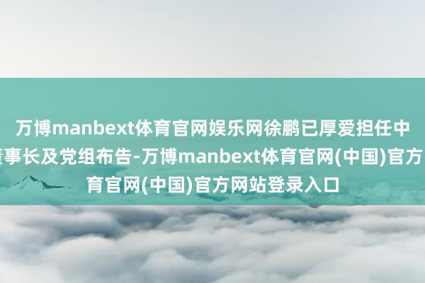 万博manbext体育官网娱乐网徐鹏已厚爱担任中国船舶集团董事长及党组布告-万博manbext体育官网(中国)官方网站登录入口