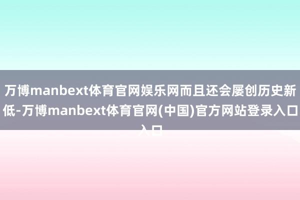 万博manbext体育官网娱乐网而且还会屡创历史新低-万博manbext体育官网(中国)官方网站登录入口