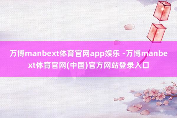 万博manbext体育官网app娱乐 -万博manbext体育官网(中国)官方网站登录入口