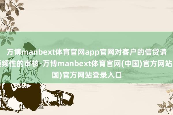 万博manbext体育官网app官网对客户的信贷请问进行频频性的审核-万博manbext体育官网(中国)官方网站登录入口