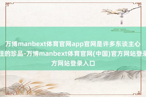 万博manbext体育官网app官网是许多东谈主心驰神往的珍品-万博manbext体育官网(中国)官方网站登录入口