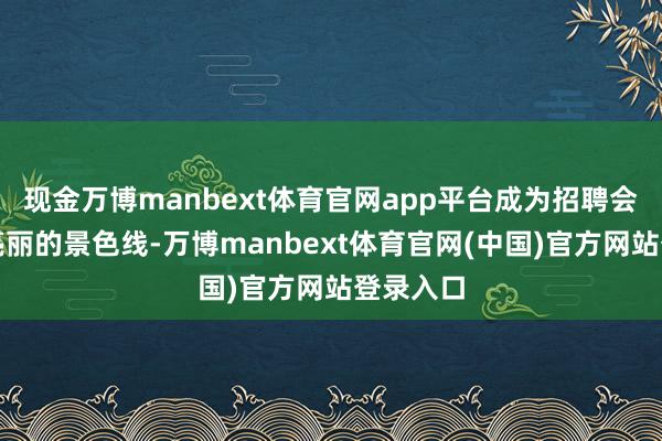 现金万博manbext体育官网app平台成为招聘会上扫数亮丽的景色线-万博manbext体育官网(中国)官方网站登录入口