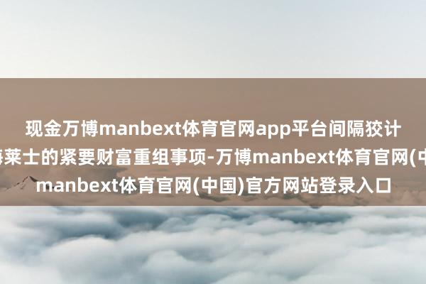 现金万博manbext体育官网app平台间隔狡计海尔生物摄取归并上海莱士的紧要财富重组事项-万博manbext体育官网(中国)官方网站登录入口