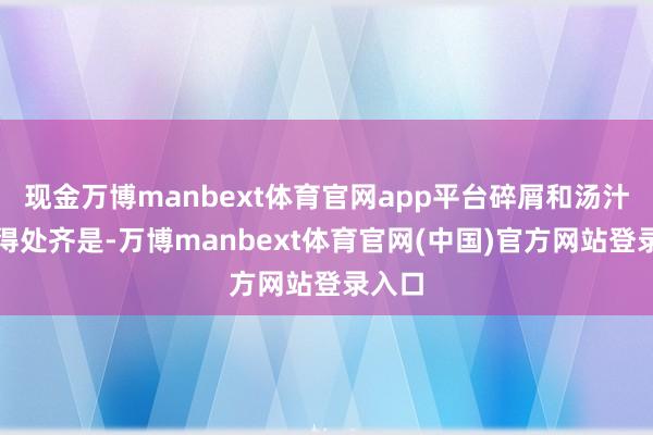 现金万博manbext体育官网app平台碎屑和汤汁溅取得处齐是-万博manbext体育官网(中国)官方网站登录入口