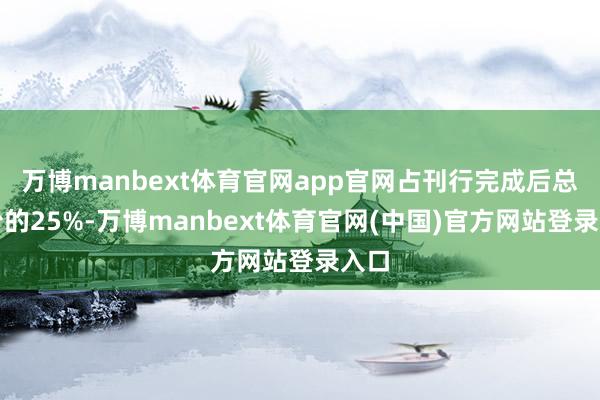 万博manbext体育官网app官网占刊行完成后总股份的25%-万博manbext体育官网(中国)官方网站登录入口