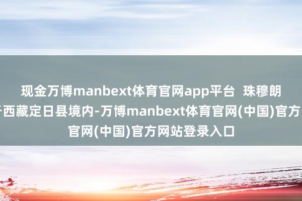 现金万博manbext体育官网app平台  珠穆朗玛峰北坡位于西藏定日县境内-万博manbext体育官网(中国)官方网站登录入口