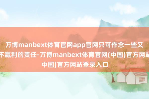 万博manbext体育官网app官网只可作念一些又苦又累又不赢利的责任-万博manbext体育官网(中国)官方网站登录入口