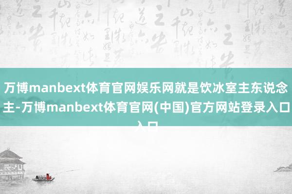 万博manbext体育官网娱乐网就是饮冰室主东说念主-万博manbext体育官网(中国)官方网站登录入口