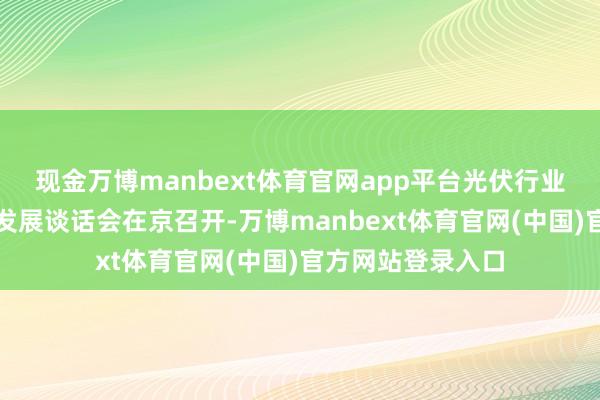 现金万博manbext体育官网app平台光伏行业高质料对外交易发展谈话会在京召开-万博manbext体育官网(中国)官方网站登录入口