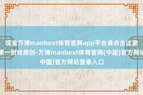 现金万博manbext体育官网app平台请点击这里此本色为第一财经原创-万博manbext体育官网(中国)官方网站登录入口