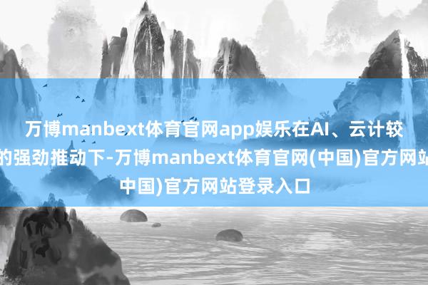 万博manbext体育官网app娱乐在AI、云计较需求增长的强劲推动下-万博manbext体育官网(中国)官方网站登录入口