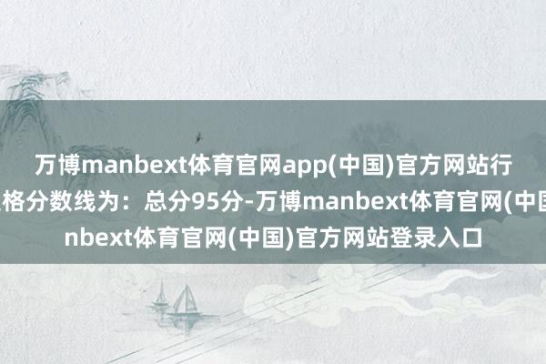 万博manbext体育官网app(中国)官方网站行政法律阐述类职位及格分数线为：总分95分-万博manbext体育官网(中国)官方网站登录入口