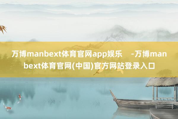 万博manbext体育官网app娱乐    -万博manbext体育官网(中国)官方网站登录入口