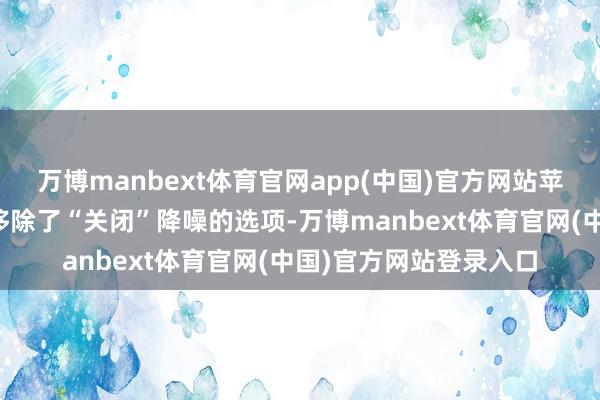 万博manbext体育官网app(中国)官方网站苹果在后续更新中径直移除了“关闭”降噪的选项-万博manbext体育官网(中国)官方网站登录入口