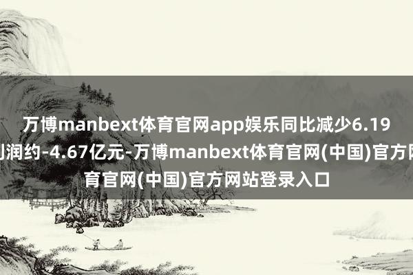 万博manbext体育官网app娱乐同比减少6.19%；归母净利润约-4.67亿元-万博manbext体育官网(中国)官方网站登录入口
