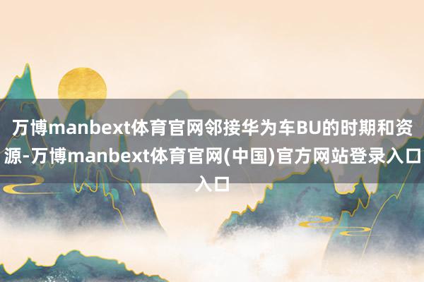 万博manbext体育官网邻接华为车BU的时期和资源-万博manbext体育官网(中国)官方网站登录入口