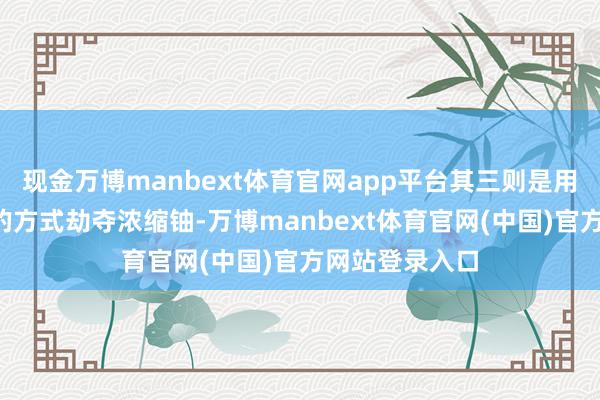 现金万博manbext体育官网app平台其三则是用“调虎离山”的方式劫夺浓缩铀-万博manbext体育官网(中国)官方网站登录入口