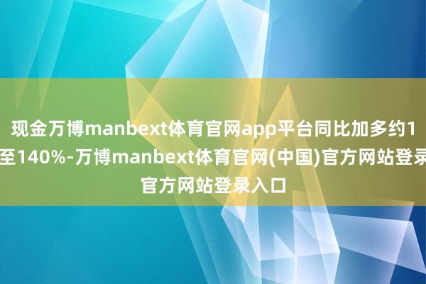现金万博manbext体育官网app平台同比加多约110%至140%-万博manbext体育官网(中国)官方网站登录入口