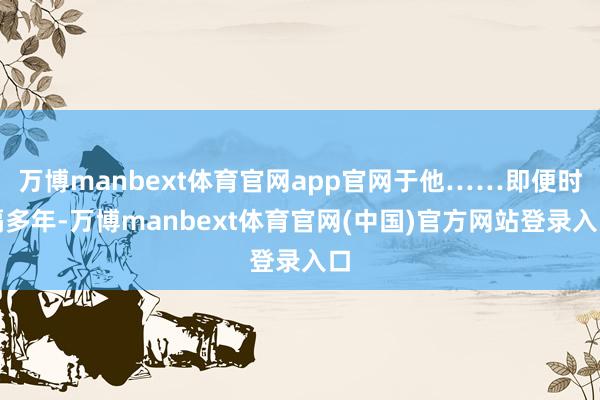 万博manbext体育官网app官网于他……即便时隔多年-万博manbext体育官网(中国)官方网站登录入口