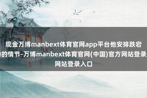 现金万博manbext体育官网app平台他安排跌宕更动的情节-万博manbext体育官网(中国)官方网站登录入口