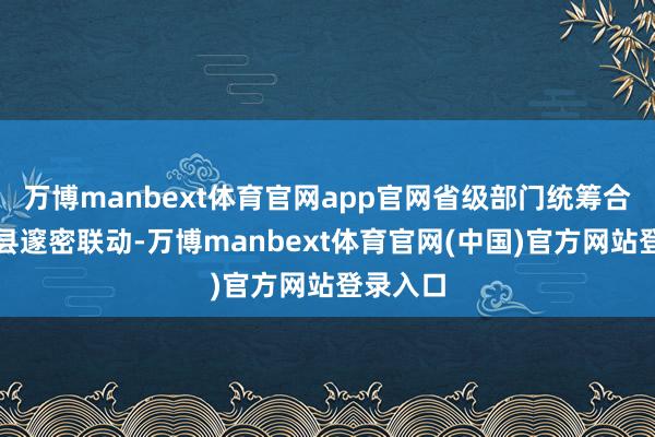万博manbext体育官网app官网省级部门统筹合作、市县邃密联动-万博manbext体育官网(中国)官方网站登录入口
